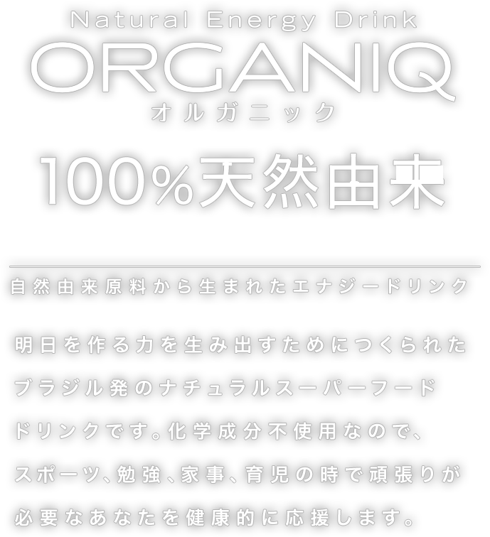 オルガニック 100%天然由来 自然由来原産から生まれたエナジードリンク 化学成分を無添加なので、スポーツ、勉強、家事、育児の時で頑張りが必要なあなたを健康的に応援します